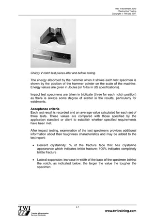 Rev 1 November 2010
Destructive Testing
Copyright  TWI Ltd 2011
www.twitraining.com
4-7
Charpy V notch test pieces after and before testing.
The energy absorbed by the hammer when it strikes each test specimen is
shown by the position of the hammer pointer on the scale of the machine.
Energy values are given in Joules (or ft-lbs in US specifications).
Impact test specimens are taken in triplicate (three for each notch position)
as there is always some degree of scatter in the results, particularly for
weldments.
Acceptance criteria
Each test result is recorded and an average value calculated for each set of
three tests. These values are compared with those specified by the
application standard or client to establish whether specified requirements
have been met.
After impact testing, examination of the test specimens provides additional
information about their toughness characteristics and may be added to the
test report:
 Percent crystallinity: % of the fracture face that has crystalline
appearance which indicates brittle fracture; 100% indicates completely
brittle fracture
 Lateral expansion: increase in width of the back of the specimen behind
the notch, as indicated below; the larger the value the tougher the
specimen
 