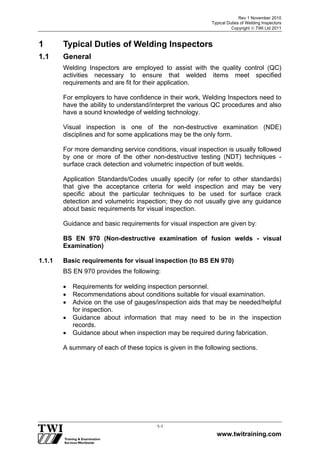 Rev 1 November 2010
Typical Duties of Welding Inspectors
Copyright  TWI Ltd 2011
www.twitraining.com
1-1
1 Typical Duties of Welding Inspectors
1.1 General
Welding Inspectors are employed to assist with the quality control (QC)
activities necessary to ensure that welded items meet specified
requirements and are fit for their application.
For employers to have confidence in their work, Welding Inspectors need to
have the ability to understand/interpret the various QC procedures and also
have a sound knowledge of welding technology.
Visual inspection is one of the non-destructive examination (NDE)
disciplines and for some applications may be the only form.
For more demanding service conditions, visual inspection is usually followed
by one or more of the other non-destructive testing (NDT) techniques -
surface crack detection and volumetric inspection of butt welds.
Application Standards/Codes usually specify (or refer to other standards)
that give the acceptance criteria for weld inspection and may be very
specific about the particular techniques to be used for surface crack
detection and volumetric inspection; they do not usually give any guidance
about basic requirements for visual inspection.
Guidance and basic requirements for visual inspection are given by:
BS EN 970 (Non-destructive examination of fusion welds - visual
Examination)
1.1.1 Basic requirements for visual inspection (to BS EN 970)
BS EN 970 provides the following:
 Requirements for welding inspection personnel.
 Recommendations about conditions suitable for visual examination.
 Advice on the use of gauges/inspection aids that may be needed/helpful
for inspection.
 Guidance about information that may need to be in the inspection
records.
 Guidance about when inspection may be required during fabrication.
A summary of each of these topics is given in the following sections.
 