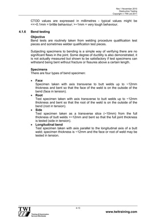 Rev 1 November 2010
Destructive Testing
Copyright  TWI Ltd 2011
www.twitraining.com
4-13
CTOD values are expressed in millimetres - typical values might be
<<~0.1mm = brittle behaviour; >~1mm = very tough behaviour.
4.1.6 Bend testing
Objective
Bend tests are routinely taken from welding procedure qualification test
pieces and sometimes welder qualification test pieces.
Subjecting specimens to bending is a simple way of verifying there are no
significant flaws in the joint. Some degree of ductility is also demonstrated, it
is not actually measured but shown to be satisfactory if test specimens can
withstand being bent without fracture or fissures above a certain length.
Specimens
There are four types of bend specimen:
 Face
Specimen taken with axis transverse to butt welds up to ~12mm
thickness and bent so that the face of the weld is on the outside of the
bend (face in tension).
 Root
Test specimen taken with axis transverse to butt welds up to ~12mm
thickness and bent so that the root of the weld is on the outside of the
bend (root in tension).
 Side
Test specimen taken as a transverse slice (~10mm) from the full
thickness of butt welds >~12mm and bent so that the full joint thickness
is tested (side in tension).
 Longitudinal bend
Test specimen taken with axis parallel to the longitudinal axis of a butt
weld; specimen thickness is ~12mm and the face or root of weld may be
tested in tension.
 