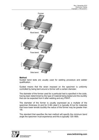 Rev 1 November 2010
Destructive Testing
Copyright  TWI Ltd 2011
www.twitraining.com
4-14
Method
Guided bend tests are usually used for welding procedure and welder
qualification.
Guided means that the strain imposed on the specimen is uniformly
controlled by being bent around a former with a certain diameter.
The diameter of the former used for a particular test is specified in the code,
having been determined by the type of material being tested and the ductility
that can be expected from it after welding and any PWHT.
The diameter of the former is usually expressed as a multiple of the
specimen thickness (t) and for C-Mn steel it is typically 4t but for materials
that have lower tensile ductility the radius of the former may be greater than
10t.
The standard that specifies the test method will specify the minimum bend
angle the specimen must experience and this is typically 120-1800.
 