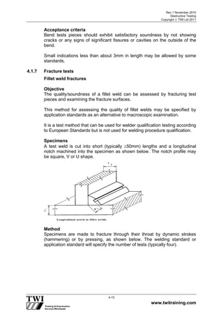 Rev 1 November 2010
Destructive Testing
Copyright  TWI Ltd 2011
www.twitraining.com
4-15
Acceptance criteria
Bend tests pieces should exhibit satisfactory soundness by not showing
cracks or any signs of significant fissures or cavities on the outside of the
bend.
Small indications less than about 3mm in length may be allowed by some
standards.
4.1.7 Fracture tests
Fillet weld fractures
Objective
The quality/soundness of a fillet weld can be assessed by fracturing test
pieces and examining the fracture surfaces.
This method for assessing the quality of fillet welds may be specified by
application standards as an alternative to macroscopic examination.
It is a test method that can be used for welder qualification testing according
to European Standards but is not used for welding procedure qualification.
Specimens
A test weld is cut into short (typically 50mm) lengths and a longitudinal
notch machined into the specimen as shown below. The notch profile may
be square, V or U shape.
Method
Specimens are made to fracture through their throat by dynamic strokes
(hammering) or by pressing, as shown below. The welding standard or
application standard will specify the number of tests (typically four).
 