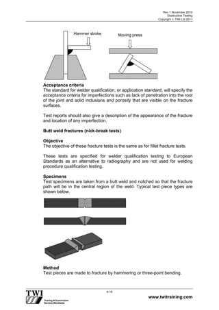 Rev 1 November 2010
Destructive Testing
Copyright  TWI Ltd 2011
www.twitraining.com
4-16
Acceptance criteria
The standard for welder qualification, or application standard, will specify the
acceptance criteria for imperfections such as lack of penetration into the root
of the joint and solid inclusions and porosity that are visible on the fracture
surfaces.
Test reports should also give a description of the appearance of the fracture
and location of any imperfection.
Butt weld fractures (nick-break tests)
Objective
The objective of these fracture tests is the same as for fillet fracture tests.
These tests are specified for welder qualification testing to European
Standards as an alternative to radiography and are not used for welding
procedure qualification testing.
Specimens
Test specimens are taken from a butt weld and notched so that the fracture
path will be in the central region of the weld. Typical test piece types are
shown below.
Method
Test pieces are made to fracture by hammering or three-point bending.
Moving pressHammer stroke
 