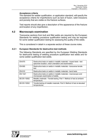Rev 1 November 2010
Destructive Testing
Copyright  TWI Ltd 2011
www.twitraining.com
4-17
Acceptance criteria
The standard for welder qualification, or application standard, will specify the
acceptance criteria for imperfections such as lack of fusion, solid inclusions
and porosity that are visible on the fracture surfaces.
Test reports should also give a description of the appearance of the fracture
and location of any imperfection.
4.2 Macroscopic examination
Transverse sections from butt and fillet welds are required by the European
Standards for welding procedure qualification testing and may be required
for some welder qualification testing for assessing the quality of the welds.
This is considered in detail in a separate section of these course notes.
4.2.1 European Standards for destructive test methods
The following Standards are specified by the European Welding Standards
for destructive testing of welding procedure qualification test welds and for
some welder qualification test welds.
EN 875 Destructive tests on welds in metallic materials - impact tests - test
specimen location, notch orientation and examination.
EN 895 Destructive tests on welds in metallic materials - transverse tensile
test.
EN 910 Destructive tests on welds in metallic materials - bend tests.
EN 1321 Destructive tests on welds in metallic materials - macroscopic and
microscopic examination of welds.
BS EN 10002 Metallic materials - Tensile testing. Part 1: Method of test at ambient
temperature.
BS EN 10002 Tensile testing of metallic materials. Part 5: Method of test at elevated
temperatures.
 