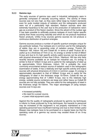 Rev 1 November 2010
Non-destructive Testing
Copyright  TWI Ltd 2011
www.twitraining.com
5-2
5.2.3 Gamma rays
The early sources of gamma rays used in industrial radiography were in
generally composed of naturally occurring radium. The activity of these
sources was not very high, so they were rather large by modern standards
even for quite modest outputs of radiation and the radiographs produced
were not of a particularly high standard. Radium sources were also
extremely hazardous to the user due to the production of radioactive radon
gas as a product of the fission reaction. Since the advent of the nuclear age
it has been possible to artificially produce isotopes of much higher specific
activity than those occurring naturally and which do not produce hazardous
fission products. Unlike X-ray sources gamma sources do not produce a
continuous distribution of quantum energies.
Gamma sources produce a number of specific quantum energies unique for
any particular isotope. Four isotopes are in common use for the radiography
of welds; they are in ascending order of radiation energy: Thulium 90,
Ytterbium 169, Iridium 192 and Cobalt 60. In terms of steel Thulium 90 is
useful up to a thickness of 7mm or so, it’s energy is similar to that of 90keV
X-rays and due to it’s high specific activity useful sources can be produced
with physical dimensions of less than 0.5mm. Ytterbium 169 has only fairly
recently become available as an isotope for industrial use, it’s energy is
similar to that of 120keV X-rays and is useful for the radiography of steel up
to approximately 12mm thickness. Iridium 192 is probably the most
commonly encountered isotopic source of radiation used in the radiographic
examination of welds. It has a relatively and high specific activity and output
sources with physical dimensions of 2-3mm in common usage, it’s energy is
approximately equivalent to that of 500keV X-rays and is useful for the
radiography of steel in the thickness range 10-75mm. Cobalt 60 has an
energy approximating that of 1.2MeV X-rays, due to this relatively high
energy, suitable source containers are large and rather heavy so Cobalt 60
sources are not fully portable. They are useful for the radiography of steel in
the thickness range 40-150mm. The major advantages of using isotopic
sources over X-rays are:
 Increased portability.
 No need for a power source.
 Lower initial equipment costs.
Against this the quality of radiographs produced by gamma ray techniques
is inferior to those produced by X-ray techniques, the hazards to personnel
may be increased (if the equipment is not properly maintained or if the
operating personnel have insufficient training) and due to their limited useful
lifespan new isotopes have to be purchased on a regular basis (so that the
operating costs of a gamma ray source may exceed those of an X-ray
source).
 