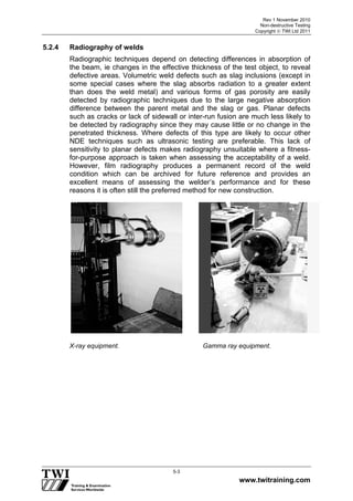 Rev 1 November 2010
Non-destructive Testing
Copyright  TWI Ltd 2011
www.twitraining.com
5-3
5.2.4 Radiography of welds
Radiographic techniques depend on detecting differences in absorption of
the beam, ie changes in the effective thickness of the test object, to reveal
defective areas. Volumetric weld defects such as slag inclusions (except in
some special cases where the slag absorbs radiation to a greater extent
than does the weld metal) and various forms of gas porosity are easily
detected by radiographic techniques due to the large negative absorption
difference between the parent metal and the slag or gas. Planar defects
such as cracks or lack of sidewall or inter-run fusion are much less likely to
be detected by radiography since they may cause little or no change in the
penetrated thickness. Where defects of this type are likely to occur other
NDE techniques such as ultrasonic testing are preferable. This lack of
sensitivity to planar defects makes radiography unsuitable where a fitness-
for-purpose approach is taken when assessing the acceptability of a weld.
However, film radiography produces a permanent record of the weld
condition which can be archived for future reference and provides an
excellent means of assessing the welder’s performance and for these
reasons it is often still the preferred method for new construction.
X-ray equipment. Gamma ray equipment.
 