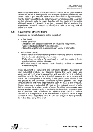 Rev 1 November 2010
Non-destructive Testing
Copyright  TWI Ltd 2011
www.twitraining.com
5-5
detection of weld defects. Since velocity is a constant for any given material
and sound travels in a straight line (with the right equipment) ultrasound can
also be used to give accurate positional information about a given reflector.
Careful observation of the echo pattern of a given reflector and its behaviour
as the ultrasonic probe is moved together with the positional information
obtained above and knowledge of the component history, enables the
experienced ultrasonic operator to classify the reflector as slag, lack of
fusion or a crack.
5.3.1 Equipment for ultrasonic testing
Equipment for manual ultrasonic testing consists of:
 A flaw detector:
- Pulse generator.
- Adjustable time base generator with an adjustable delay control.
- Cathode ray tube with fully rectified display.
- Calibrated amplifier with a graduated gain control or attenuator.
 An ultrasonic probe:
- Piezo-electric crystal element capable of converting electrical vibrations
into mechanical vibrations and viceversa.
- Probe shoe, normally a Perspex block to which the crystal is firmly
attached using a suitable adhesive.
- Electrical and/or mechanical crystal damping facilities to prevent
excessive ringing.
Such equipment is lightweight and extremely portable. Automated or
semi-automated systems for ultrasonic testing the same basic use
equipment although since in general this will be multi-channel it is bulkier
and less portable. Probes for automated systems are set in arrays and
some form of manipulator is necessary to feed positional information about
the probes to the computer. Automated systems generate very large
amounts of data and make large demands upon the RAM of the computer.
Recent advances in automated UT have led to a reduced amount of data
being recorded for a given length of weld. Simplified probe arrays have
greatly reduced the complexity of setting-up the automated system to carry
out a particular task. Automated UT systems now provide a serious
alternative to radiography on such constructions as pipelines where a large
number of similar inspections allow the unit cost of system development to
be reduced to a competitive level.
 