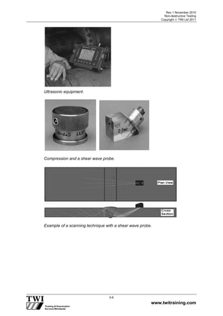 Rev 1 November 2010
Non-destructive Testing
Copyright  TWI Ltd 2011
www.twitraining.com
5-6
Ultrasonic equipment.
Compression and a shear wave probe.
Example of a scanning technique with a shear wave probe.
 
