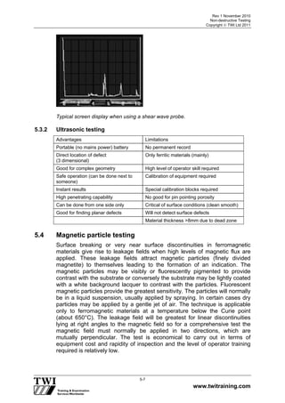 Rev 1 November 2010
Non-destructive Testing
Copyright  TWI Ltd 2011
www.twitraining.com
5-7
Typical screen display when using a shear wave probe.
5.3.2 Ultrasonic testing
Advantages Limitations
Portable (no mains power) battery No permanent record
Direct location of defect
(3 dimensional)
Only ferritic materials (mainly)
Good for complex geometry High level of operator skill required
Safe operation (can be done next to
someone)
Calibration of equipment required
Instant results Special calibration blocks required
High penetrating capability No good for pin pointing porosity
Can be done from one side only Critical of surface conditions (clean smooth)
Good for finding planar defects Will not detect surface defects
Material thickness >8mm due to dead zone
5.4 Magnetic particle testing
Surface breaking or very near surface discontinuities in ferromagnetic
materials give rise to leakage fields when high levels of magnetic flux are
applied. These leakage fields attract magnetic particles (finely divided
magnetite) to themselves leading to the formation of an indication. The
magnetic particles may be visibly or fluorescently pigmented to provide
contrast with the substrate or conversely the substrate may be lightly coated
with a white background lacquer to contrast with the particles. Fluorescent
magnetic particles provide the greatest sensitivity. The particles will normally
be in a liquid suspension, usually applied by spraying. In certain cases dry
particles may be applied by a gentle jet of air. The technique is applicable
only to ferromagnetic materials at a temperature below the Curie point
(about 650°C). The leakage field will be greatest for linear discontinuities
lying at right angles to the magnetic field so for a comprehensive test the
magnetic field must normally be applied in two directions, which are
mutually perpendicular. The test is economical to carry out in terms of
equipment cost and rapidity of inspection and the level of operator training
required is relatively low.
 