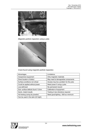Rev 1 November 2010
Non-destructive Testing
Copyright  TWI Ltd 2011
www.twitraining.com
5-8
Magnetic particle inspection using a yoke.
Crack found using magnetic particle inspection.
Advantages Limitations
Inexpensive equipment Only magnetic materials
Direct location of defect May need to demagnetise components
Surface conditions not critical Access may be a problem for the yoke
Could be applied without power Need power if using a yoke
Low skill level No permanent record
Sub- surface defects found 1-2mm Calibration of equipment
Quick, instant results Testing in two directions required
Hot testing (using dry powder) Need good lighting - 500 lux minimum
Can be used in the dark (UV light)
 