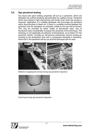 Rev 1 November 2010
Non-destructive Testing
Copyright  TWI Ltd 2011
www.twitraining.com
5-9
5.5 Dye penetrant testing
Any liquid with good wetting properties will act as a penetrant, which are
attracted into surface-breaking discontinuities by capillary forces. Penetrant
which has entered a tight discontinuity will remain even when the excess is
removed. Application of a suitable developer will encourage the penetrant
within discontinuities to bleed out. If there is a suitable contrast between the
penetrant and the developer an indication visible to the eye will be formed.
This may be provided by either visible or fluorescent dyes. Use of
fluorescent dyes considerably increases the sensitivity of the technique. The
technique is not applicable at extremes of temperature, as at below 5°C the
penetrant vehicle, normally oil, will become excessively viscous causing an
increase in the penetration time with a consequent decrease in sensitivity.
Above 60°C the penetrant will dry out and the technique will not work.
Methods of applying the red dye during dye penetrant inspection.
Crack found using dye penetrant inspection.
 