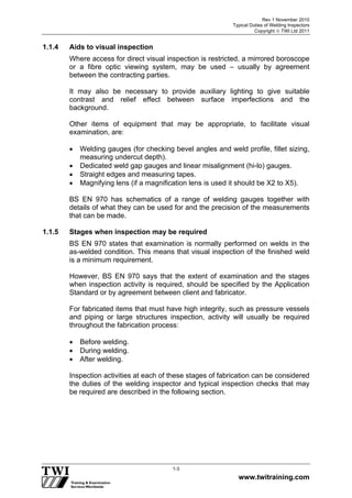 Rev 1 November 2010
Typical Duties of Welding Inspectors
Copyright  TWI Ltd 2011
www.twitraining.com
1-3
1.1.4 Aids to visual inspection
Where access for direct visual inspection is restricted, a mirrored boroscope
or a fibre optic viewing system, may be used – usually by agreement
between the contracting parties.
It may also be necessary to provide auxiliary lighting to give suitable
contrast and relief effect between surface imperfections and the
background.
Other items of equipment that may be appropriate, to facilitate visual
examination, are:
 Welding gauges (for checking bevel angles and weld profile, fillet sizing,
measuring undercut depth).
 Dedicated weld gap gauges and linear misalignment (hi-lo) gauges.
 Straight edges and measuring tapes.
 Magnifying lens (if a magnification lens is used it should be X2 to X5).
BS EN 970 has schematics of a range of welding gauges together with
details of what they can be used for and the precision of the measurements
that can be made.
1.1.5 Stages when inspection may be required
BS EN 970 states that examination is normally performed on welds in the
as-welded condition. This means that visual inspection of the finished weld
is a minimum requirement.
However, BS EN 970 says that the extent of examination and the stages
when inspection activity is required, should be specified by the Application
Standard or by agreement between client and fabricator.
For fabricated items that must have high integrity, such as pressure vessels
and piping or large structures inspection, activity will usually be required
throughout the fabrication process:
 Before welding.
 During welding.
 After welding.
Inspection activities at each of these stages of fabrication can be considered
the duties of the welding inspector and typical inspection checks that may
be required are described in the following section.
 