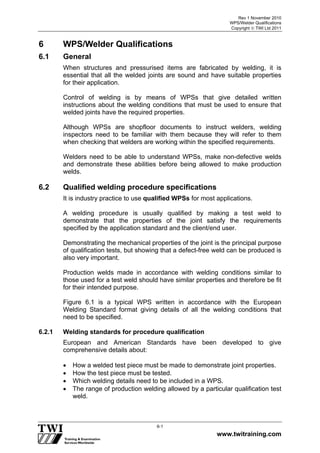 Rev 1 November 2010
WPS/Welder Qualifications
Copyright  TWI Ltd 2011
www.twitraining.com
6-1
6 WPS/Welder Qualifications
6.1 General
When structures and pressurised items are fabricated by welding, it is
essential that all the welded joints are sound and have suitable properties
for their application.
Control of welding is by means of WPSs that give detailed written
instructions about the welding conditions that must be used to ensure that
welded joints have the required properties.
Although WPSs are shopfloor documents to instruct welders, welding
inspectors need to be familiar with them because they will refer to them
when checking that welders are working within the specified requirements.
Welders need to be able to understand WPSs, make non-defective welds
and demonstrate these abilities before being allowed to make production
welds.
6.2 Qualified welding procedure specifications
It is industry practice to use qualified WPSs for most applications.
A welding procedure is usually qualified by making a test weld to
demonstrate that the properties of the joint satisfy the requirements
specified by the application standard and the client/end user.
Demonstrating the mechanical properties of the joint is the principal purpose
of qualification tests, but showing that a defect-free weld can be produced is
also very important.
Production welds made in accordance with welding conditions similar to
those used for a test weld should have similar properties and therefore be fit
for their intended purpose.
Figure 6.1 is a typical WPS written in accordance with the European
Welding Standard format giving details of all the welding conditions that
need to be specified.
6.2.1 Welding standards for procedure qualification
European and American Standards have been developed to give
comprehensive details about:
 How a welded test piece must be made to demonstrate joint properties.
 How the test piece must be tested.
 Which welding details need to be included in a WPS.
 The range of production welding allowed by a particular qualification test
weld.
 