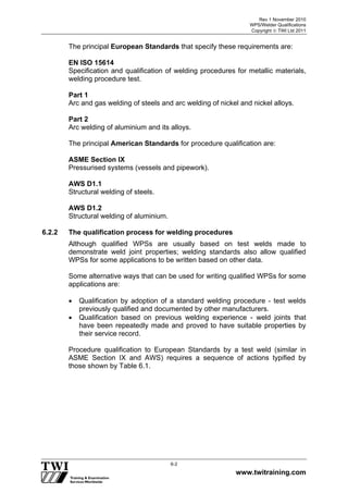 Rev 1 November 2010
WPS/Welder Qualifications
Copyright  TWI Ltd 2011
www.twitraining.com
6-2
The principal European Standards that specify these requirements are:
EN ISO 15614
Specification and qualification of welding procedures for metallic materials,
welding procedure test.
Part 1
Arc and gas welding of steels and arc welding of nickel and nickel alloys.
Part 2
Arc welding of aluminium and its alloys.
The principal American Standards for procedure qualification are:
ASME Section IX
Pressurised systems (vessels and pipework).
AWS D1.1
Structural welding of steels.
AWS D1.2
Structural welding of aluminium.
6.2.2 The qualification process for welding procedures
Although qualified WPSs are usually based on test welds made to
demonstrate weld joint properties; welding standards also allow qualified
WPSs for some applications to be written based on other data.
Some alternative ways that can be used for writing qualified WPSs for some
applications are:
 Qualification by adoption of a standard welding procedure - test welds
previously qualified and documented by other manufacturers.
 Qualification based on previous welding experience - weld joints that
have been repeatedly made and proved to have suitable properties by
their service record.
Procedure qualification to European Standards by a test weld (similar in
ASME Section IX and AWS) requires a sequence of actions typified by
those shown by Table 6.1.
 