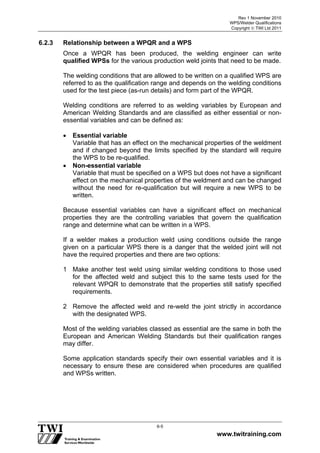 Rev 1 November 2010
WPS/Welder Qualifications
Copyright  TWI Ltd 2011
www.twitraining.com
6-5
6.2.3 Relationship between a WPQR and a WPS
Once a WPQR has been produced, the welding engineer can write
qualified WPSs for the various production weld joints that need to be made.
The welding conditions that are allowed to be written on a qualified WPS are
referred to as the qualification range and depends on the welding conditions
used for the test piece (as-run details) and form part of the WPQR.
Welding conditions are referred to as welding variables by European and
American Welding Standards and are classified as either essential or non-
essential variables and can be defined as:
 Essential variable
Variable that has an effect on the mechanical properties of the weldment
and if changed beyond the limits specified by the standard will require
the WPS to be re-qualified.
 Non-essential variable
Variable that must be specified on a WPS but does not have a significant
effect on the mechanical properties of the weldment and can be changed
without the need for re-qualification but will require a new WPS to be
written.
Because essential variables can have a significant effect on mechanical
properties they are the controlling variables that govern the qualification
range and determine what can be written in a WPS.
If a welder makes a production weld using conditions outside the range
given on a particular WPS there is a danger that the welded joint will not
have the required properties and there are two options:
1 Make another test weld using similar welding conditions to those used
for the affected weld and subject this to the same tests used for the
relevant WPQR to demonstrate that the properties still satisfy specified
requirements.
2 Remove the affected weld and re-weld the joint strictly in accordance
with the designated WPS.
Most of the welding variables classed as essential are the same in both the
European and American Welding Standards but their qualification ranges
may differ.
Some application standards specify their own essential variables and it is
necessary to ensure these are considered when procedures are qualified
and WPSs written.
 