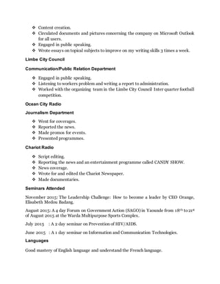  Content creation.
 Circulated documents and pictures concerning the company on Microsoft Outlook
for all users.
 Engaged in public speaking.
 Wrote essays on topical subjects to improve on my writing skills 3 times a week.
Limbe City Council
Communication/Public Relation Department
 Engaged in public speaking.
 Listening to workers problem and writing a report to administration.
 Worked with the organizing team in the Limbe City Council Inter quarter football
competition.
Ocean City Radio
Journalism Department
 Went for coverages.
 Reported the news.
 Made promos for events.
 Presented programmes.
Chariot Radio
 Script editing.
 Reporting the news and an entertainment programme called CANDY SHOW.
 News coverage.
 Wrote for and edited the Chariot Newspaper.
 Made documentaries.
Seminars Attended
November 2015: The Leadership Challenge: How to become a leader by CEO Orange,
Elisabeth Medou Badang.
August 2015: A 4 day Forum on Government Action (SAGO) in Yaounde from 18th to21st
of August 2015 at the Warda Multipurpose Sports Complex.
July 2015 : A 2 day seminar on Prevention of HIV/AIDS.
June 2015 : A 1 day seminar on Information and Communication Technologies.
Languages
Good mastery of English language and understand the French language.
 