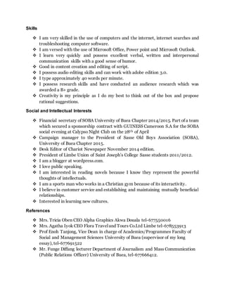 Skills
 I am very skilled in the use of computers and the internet, internet searches and
troubleshooting computer software.
 I am versed with the use of Microsoft Office, Power point and Microsoft Outlook.
 I learn very quickly and possess excellent verbal, written and interpersonal
communication skills with a good sense of humor.
 Good in content creation and editing of script.
 I possess audio editing skills and can work with adobe edition 3.0.
 I type approximately 40 words per minute.
 I possess research skills and have conducted an audience research which was
awarded a B+ grade.
 Creativity is my principle as I do my best to think out of the box and propose
rational suggestions.
Social and Intellectual Interests
 Financial secretary of SOBA University of Buea Chapter 2014/2015. Part of a team
which secured a sponsorship contract with GUINESS Cameroon S.A for the SOBA
social evening at Calypso Night Club on the 28th of April
 Campaign manager to the President of Sasse Old Boys Association (SOBA),
University of Buea Chapter 2015.
 Desk Editor of Chariot Newspaper November 2014 edition.
 President of Limbe Union of Saint Joseph’s College Sasse students 2011/2012.
 I am a blogger at wordpress.com.
 I love public speaking.
 I am interested in reading novels because I know they represent the powerful
thoughts of intellectuals.
 I am a sports man who works in a Christian gym because of its interactivity.
 I believe in customer service and establishing and maintaining mutually beneficial
relationships.
 Interested in learning new cultures.
References
 Mrs. Tricia Oben CEO Alpha Graphics Akwa Douala tel-677550016
 Mrs. Agatha Iyok CEO Flora Travel and Tours Co.Ltd Limbe tel-678553913
 Prof Enoh Tanjong, Vice Dean in charge of Academics/Programmes Faculty of
Social and Management Sciences University of Buea (supervisor of my long
essay), tel-677691522
 Mr. Funge Diffang lecturer Department of Journalism and Mass Communication
(Public Relations Officer) University of Buea, tel-677666412.
 