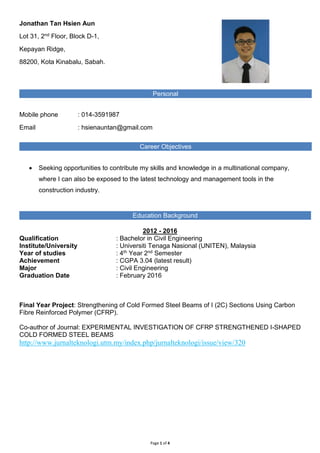 Page 1 of 4
Jonathan Tan Hsien Aun
Lot 31, 2nd Floor, Block D-1,
Kepayan Ridge,
88200, Kota Kinabalu, Sabah.
Mobile phone : 014-3591987
Email : hsienauntan@gmail.com
 Seeking opportunities to contribute my skills and knowledge in a multinational company,
where I can also be exposed to the latest technology and management tools in the
construction industry.
2012 - 2016
Qualification : Bachelor in Civil Engineering
Institute/University : Universiti Tenaga Nasional (UNITEN), Malaysia
Year of studies : 4th Year 2nd Semester
Achievement : CGPA 3.04 (latest result)
Major : Civil Engineering
Graduation Date : February 2016
Final Year Project: Strengthening of Cold Formed Steel Beams of I (2C) Sections Using Carbon
Fibre Reinforced Polymer (CFRP).
Co-author of Journal: EXPERIMENTAL INVESTIGATION OF CFRP STRENGTHENED I-SHAPED
COLD FORMED STEEL BEAMS
http://www.jurnalteknologi.utm.my/index.php/jurnalteknologi/issue/view/320
Personal
Career Objectives
Education Background
 