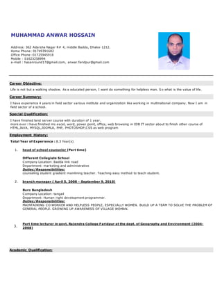 MUHAMMAD ANWAR HOSSAIN
Address: 362 Adarsha Nagar R# 4, middle Badda, Dhaka-1212.
Home Phone: 01749391602
Office Phone :01725945918
Mobile : 01623258994
e-mail : hasanround17@gmail.com, anwar.faridpur@gmail.com
Career Objective:
Life is not but a walking shadow. As a educated person, I want do something for helpless man. So what is the value of life.
Career Summary:
I have experience 4 years in field sector various institute and organization like working in multinational company. Now I am in
field sector of a school.
Special Qualification:
I have finished land server course with duration of 1 year.
more ever i have finished ms excel, word, power point, office, web browsing in IDB IT sector about to finish other course of
HTML,JAVA, MYSQL,JOOMLA, PHP, PHOTOSHOP,CSS as web program
Employment History:
Total Year of Experience : 8.3 Year(s)
1. head of school counselor (Part time)
Different Collegiate School
Company Location: Badda link road
Department: marketing and administrative
Duties/Responsibilities:
counseling student gradient mainlining teacher. Teaching easy method to teach student.
2. branch manager ( April 5, 2008 - September 9, 2010)
3.
Buro Bangladesh
Company Location: tangail
Department: Human right development programmer.
Duties/Responsibilities:
MAINTAINING CO WORKER AND HELPLESS PEOPLE, ESPECIALLY WOMEN. BUILD UP A TEAM TO SOLVE THE PROBLEM OF
GENERAL PEOPLE. GROWING UP AWARENESS OF VILLAGE WOMAN.
Part time lecturer in govt. Rajendra College Faridpur at the dept. of Geography and Environment (2004-
2008)
Academic Qualification:
 