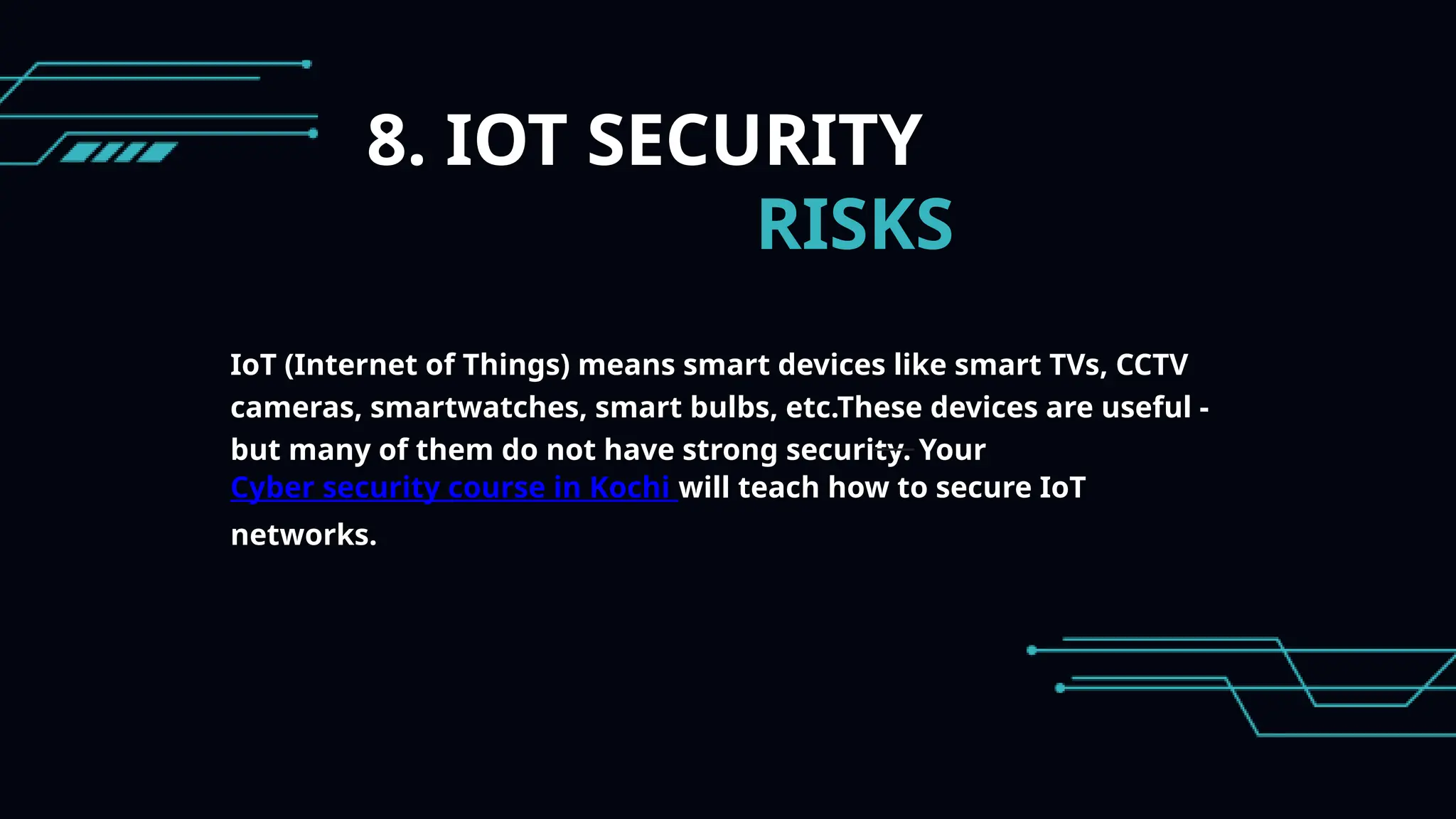 8. IOT SECURITY
RISKS
IoT (Internet of Things) means smart devices like smart TVs, CCTV
cameras, smartwatches, smart bulbs, etc.These devices are useful -
but many of them do not have strong security. Your
Cyber security course in Kochi will teach how to secure IoT
networks.
 