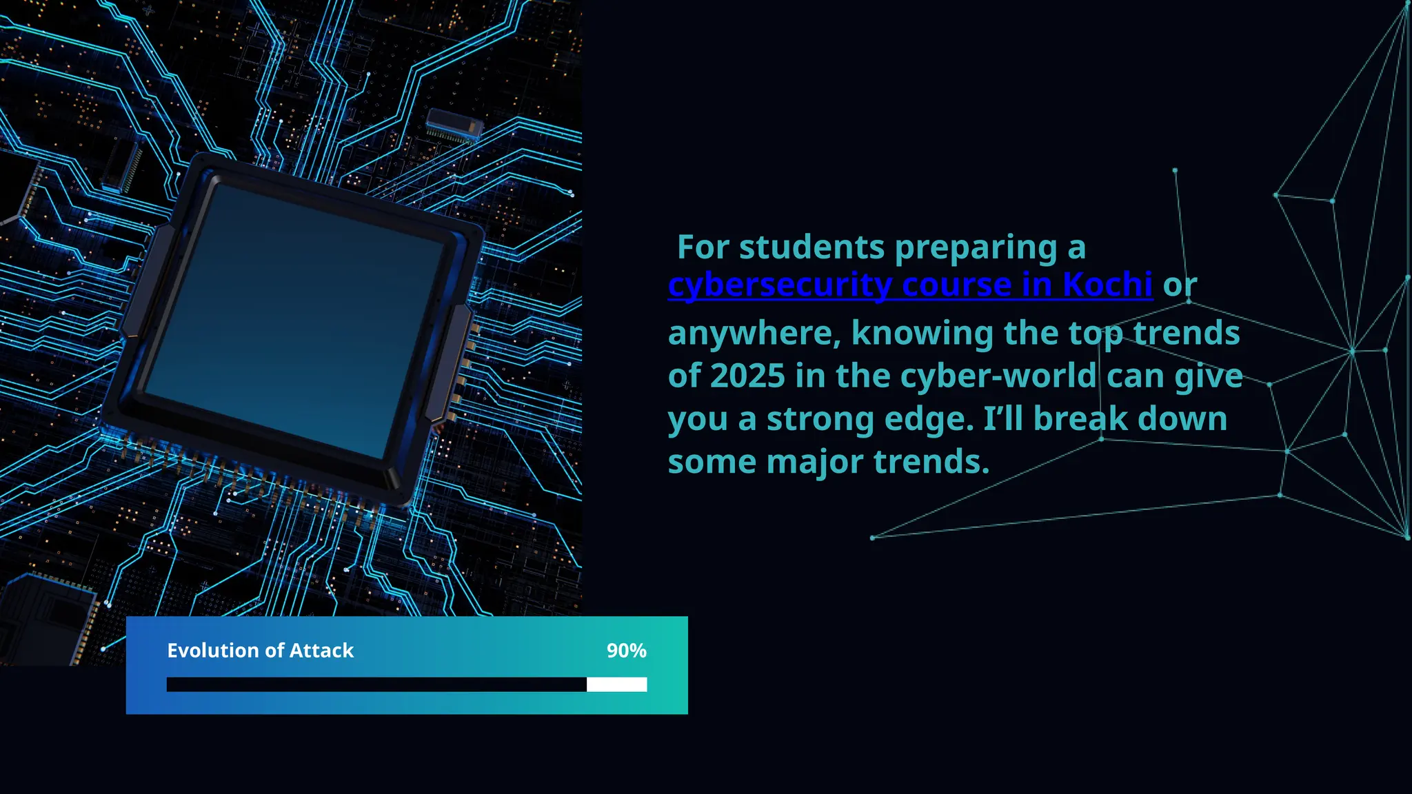 Evolution of Attack 90%
For students preparing a
cybersecurity course in Kochi or
anywhere, knowing the top trends
of 2025 in the cyber-world can give
you a strong edge. I’ll break down
some major trends.
 
