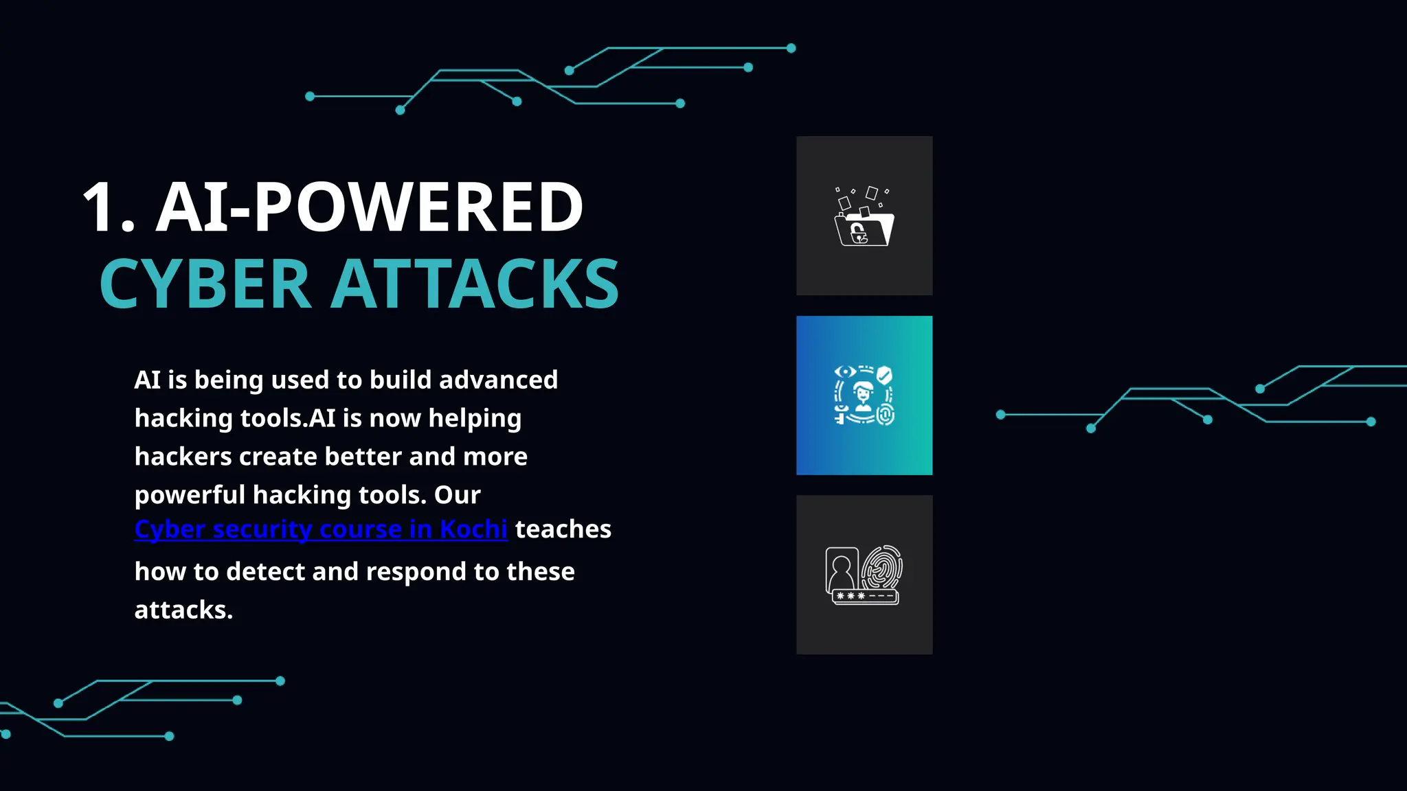 1. AI-POWERED
CYBER ATTACKS
AI is being used to build advanced
hacking tools.AI is now helping
hackers create better and more
powerful hacking tools. Our
Cyber security course in Kochi teaches
how to detect and respond to these
attacks.
 