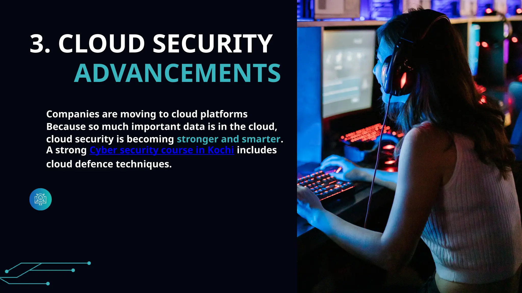 3. CLOUD SECURITY
ADVANCEMENTS
Companies are moving to cloud platforms
Because so much important data is in the cloud,
cloud security is becoming stronger and smarter.
A strong Cyber security course in Kochi includes
cloud defence techniques.
 