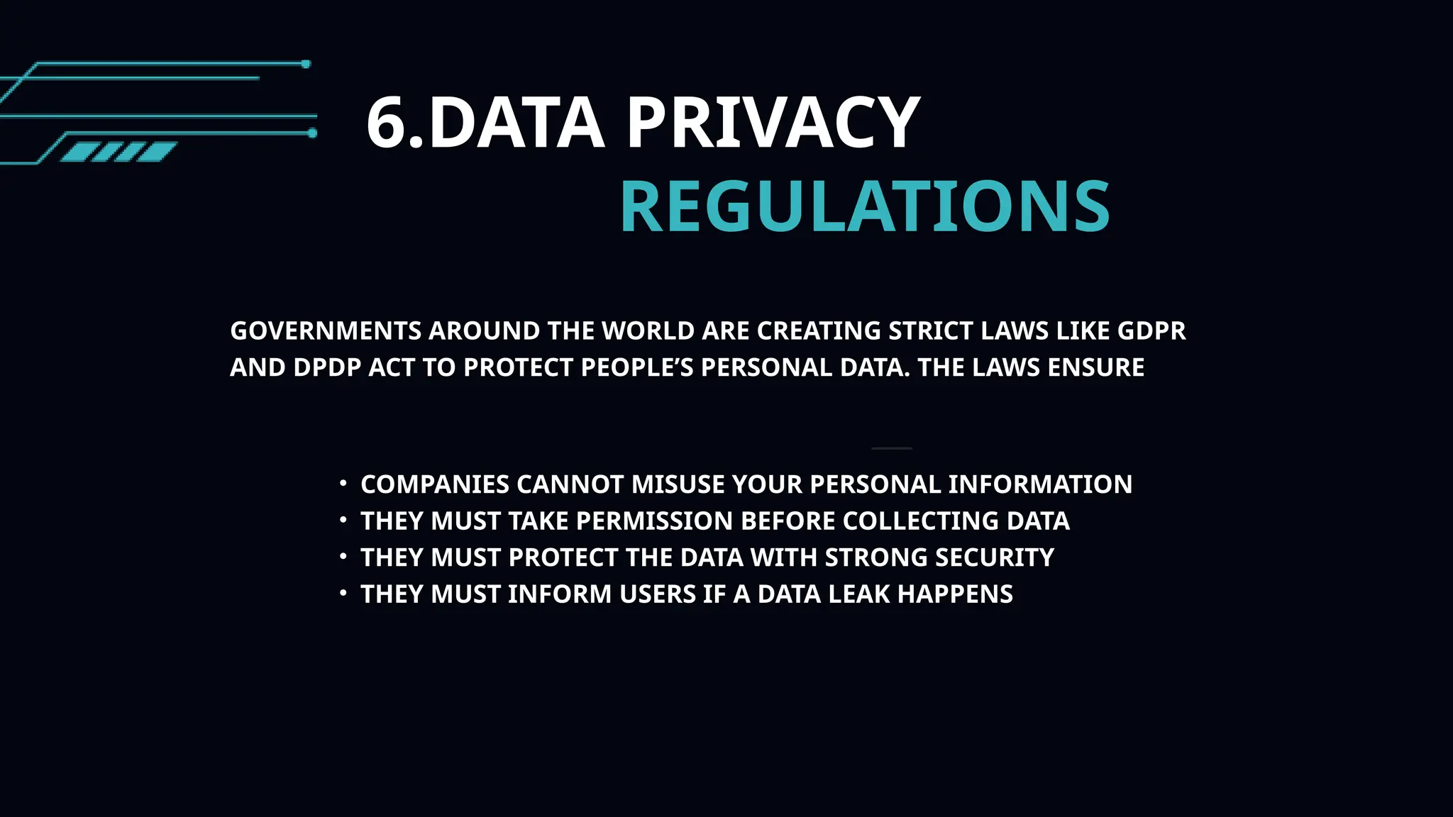 6.DATA PRIVACY
REGULATIONS
GOVERNMENTS AROUND THE WORLD ARE CREATING STRICT LAWS LIKE GDPR
AND DPDP ACT TO PROTECT PEOPLE’S PERSONAL DATA. THE LAWS ENSURE
• COMPANIES CANNOT MISUSE YOUR PERSONAL INFORMATION
• THEY MUST TAKE PERMISSION BEFORE COLLECTING DATA
• THEY MUST PROTECT THE DATA WITH STRONG SECURITY
• THEY MUST INFORM USERS IF A DATA LEAK HAPPENS
 