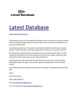 Latest Database
http://www.latestdatabase.com
Latest Database is one of the most popular Email Database Vendor. If you want to create your company
email or cold calling campaigns and you need to get a good and clean email or phone database so you
just ping us Latest Database.
Latest Database provides you, You targeted email and phone database for promoting your company
products. You have permission to send your company offer, newsletter, etc. to our opt in email lists.
Our All email lists is opted by our opt in email expert team. We have all the records that you need to
required for sending them email. The list includes first name, last name, address, zip code, city, state,
email address, phone number, opt in url, opt in date, IP address etc.
Latest Database has email lists from over the world. We have an email list from USA, UK, Canada,
Newzeland, Australia, Italy, Spain, Germany, Brazil, Argentina, Portugal, Poland, French, Ireland Etc
Country.
Latest Database provides you Business and Consumer Email Database. All databases have update 2014
April.
Thanks
Md: Mizanur Rahman
Phone: +8801758300772
Email: Latestdatabase.com@gmail.com
For more info please visit http://www.latestdatabase.com
 