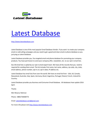 Latest Database
http://www.latestdatabase.com
Latest Database is one of the most popular Email Database Vendor. If you want to create your company
email or cold calling campaigns and you need to get a good and clean email or phone database so you
just ping us Latest Database.
Latest Database provides you, You targeted email and phone database for promoting your company
products. You have permission to send your company offer, newsletter, etc. to our opt in email lists.
Our All email lists is opted by our opt in email expert team. We have all the records that you need to
required for sending them email. The list includes first name, last name, address, zip code, city, state,
email address, phone number, opt in url, opt in date, IP address etc.
Latest Database has email lists from over the world. We have an email list from USA, UK, Canada,
Newzeland, Australia, Italy, Spain, Germany, Brazil, Argentina, Portugal, Poland, French, Ireland Etc
Country.
Latest Database provides you Business and Consumer Email Database. All databases have update 2014
April.
Thanks
Md: Mizanur Rahman
Phone: +8801758300772
Email: Latestdatabase.com@gmail.com
For more info please visit http://www.latestdatabase.com
 