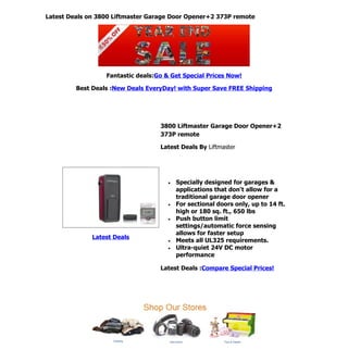 Latest Deals on 3800 Liftmaster Garage Door Opener+2 373P remote




                  Fantastic deals:Go & Get Special Prices Now!

         Best Deals :New Deals EveryDay! with Super Save FREE Shipping




                                   3800 Liftmaster Garage Door Opener+2
                                   373P remote

                                   Latest Deals By Liftmaster




                                      •   Specially designed for garages &
                                          applications that don't allow for a
                                          traditional garage door opener
                                      •   For sectional doors only, up to 14 ft.
                                          high or 180 sq. ft., 650 lbs
                                      •   Push button limit
                                          settings/automatic force sensing
                                          allows for faster setup
              Latest Deals
                                      •   Meets all UL325 requirements.
                                      •   Ultra-quiet 24V DC motor
                                          performance

                                   Latest Deals :Compare Special Prices!
 