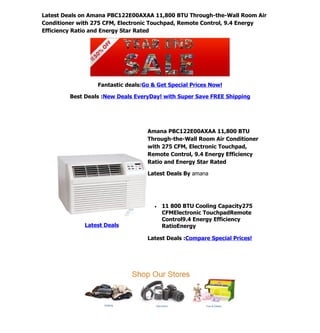Latest Deals on Amana PBC122E00AXAA 11,800 BTU Through-the-Wall Room Air
Conditioner with 275 CFM, Electronic Touchpad, Remote Control, 9.4 Energy
Efficiency Ratio and Energy Star Rated




                  Fantastic deals:Go & Get Special Prices Now!

         Best Deals :New Deals EveryDay! with Super Save FREE Shipping




                                   Amana PBC122E00AXAA 11,800 BTU
                                   Through-the-Wall Room Air Conditioner
                                   with 275 CFM, Electronic Touchpad,
                                   Remote Control, 9.4 Energy Efficiency
                                   Ratio and Energy Star Rated

                                   Latest Deals By amana




                                      •   11 800 BTU Cooling Capacity275
                                          CFMElectronic TouchpadRemote
                                          Control9.4 Energy Efficiency
              Latest Deals                RatioEnergy

                                   Latest Deals :Compare Special Prices!
 