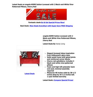 Latest Deals on angelo:HOME Sutton Loveseat with 2 Black-and-White Vine-
Patterned Pillows, Cherry Red




                   Fantastic deals:Go & Get Special Prices Now!

         Best Deals :New Deals EveryDay! with Super Save FREE Shipping




                                    angelo:HOME Sutton Loveseat with 2
                                    Black-and-White Vine-Patterned Pillows,
                                    Cherry Red

                                    Latest Deals By Handy Living




                                       •   Elegant loveseat takes inspiration
                                           from Hollywood's glory days
                                       •   Solid-wood frame with glued joints
                                           and reinforced corner blocks
                                       •   Cherry-red upholstery; includes 2
                                           black-and-white vine-patterned
                                           pillows
                                       •   Foam and high-loft polyester back
                                           and seat; minimal assembly
                                           required
                                       •   Measures 48 inches wide by 28-1/2
              Latest Deals
                                           inches deep by 35-1/2 inches tall;
                                           1-year limited warranty

                                    Latest Deals :Compare Special Prices!
 