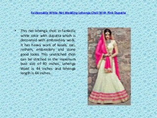 Fashionable White Net Wedding Lehenga Choli With Pink Dupatta
• This net lehenga choli in fantastic
white color with dupatta which is
decorated with embroidery work.
It has heavy work of kasab, zari,
resham, embroidery and stone
good looks. This unstitched choli
can be stitched in the maximum
bust size of 40 inches, Lehenga
Waist is 44 inches and lehenga
length is 44 inches.
 