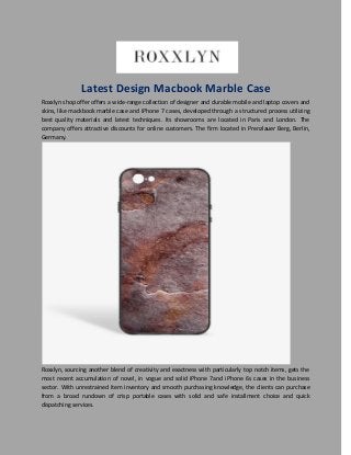 Latest Design Macbook Marble Case
Roxxlyn shop offer offers a wide-range collection of designer and durable mobile and laptop covers and
skins, like mackbook marble case and iPhone 7 cases, developed through a structured process utilizing
best quality materials and latest techniques. Its showrooms are located in Paris and London. The
company offers attractive discounts for online customers. The firm located in Prenzlauer Berg, Berlin,
Germany.
Roxxlyn, sourcing another blend of creativity and exactness with particularly top notch items, gets the
most recent accumulation of novel, in vogue and solid iPhone 7and iPhone 6s cases in the business
sector. With unrestrained item inventory and smooth purchasing knowledge, the clients can purchase
from a broad rundown of crisp portable cases with solid and safe installment choice and quick
dispatching services.
 