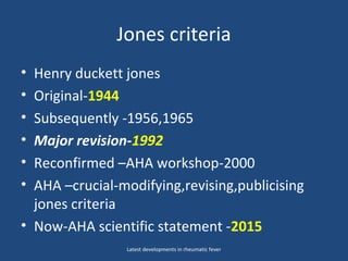 Jones criteria
• Henry duckett jones
• Original-1944
• Subsequently -1956,1965
• Major revision-1992
• Reconfirmed –AHA workshop-2000
• AHA –crucial-modifying,revising,publicising
jones criteria
• Now-AHA scientific statement -2015
Latest developments in rheumatic fever
 