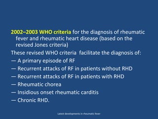 2002–2003 WHO criteria for the diagnosis of rheumatic
fever and rheumatic heart disease (based on the
revised Jones criteria)
These revised WHO criteria facilitate the diagnosis of:
— A primary episode of RF
— Recurrent attacks of RF in patients without RHD
— Recurrent attacks of RF in patients with RHD
— Rheumatic chorea
— Insidious onset rheumatic carditis
— Chronic RHD.
Latest developments in rheumatic fever
 