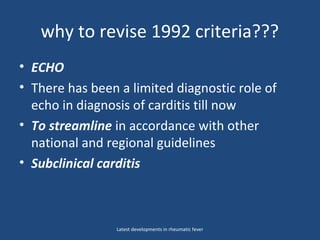 why to revise 1992 criteria???
• ECHO
• There has been a limited diagnostic role of
echo in diagnosis of carditis till now
• To streamline in accordance with other
national and regional guidelines
• Subclinical carditis
Latest developments in rheumatic fever
 