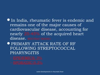 In India, rheumatic fever is endemic and
remains one of the major causes of
cardiovascular disease, accounting for
nearly 25-45% of the acquired heart
disease. ROUTRAY SN2003
PRIMARY ATTACK RATE OF RF
FOLLOWING STREPTOCOCCAL
PHARYNGITIS
◦ EPIDEMICS: 3%
◦ SPORADIC:0.3%
Latest developments in rheumatic fever
 