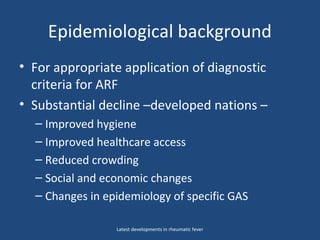 Epidemiological background
• For appropriate application of diagnostic
criteria for ARF
• Substantial decline –developed nations –
– Improved hygiene
– Improved healthcare access
– Reduced crowding
– Social and economic changes
– Changes in epidemiology of specific GAS
Latest developments in rheumatic fever
 