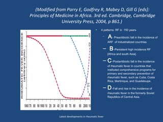 (Modified from Parry E, Godfrey R, Mabey D, Gill G [eds]:
Principles of Medicine in Africa. 3rd ed. Cambridge, Cambridge
University Press, 2004, p 861.)
• 4 patterns RF in 150 years.
–
A- Preantibiotic fall in the incidence of
ARF of industrialized countries
– B-Persistent high incidence RF
[Africa and south Asia].
– C-Postantibiotic fall in the incidence
of rheumatic fever in countries that
instituted comprehensive programs for
primary and secondary prevention of
rheumatic fever, such as Cuba, Costa
Rica, Martinique, and Guadeloupe.
– D-Fall and rise in the incidence of
rheumatic fever in the formerly Soviet
Republics of Central Asia.
Latest developments in rheumatic fever
 