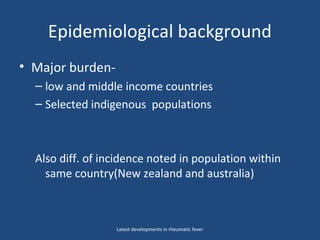 Epidemiological background
• Major burden-
– low and middle income countries
– Selected indigenous populations
Also diff. of incidence noted in population within
same country(New zealand and australia)
Latest developments in rheumatic fever
 