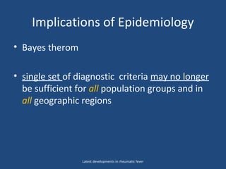 Implications of Epidemiology
• Bayes therom
• single set of diagnostic criteria may no longer
be sufficient for all population groups and in
all geographic regions
Latest developments in rheumatic fever
 