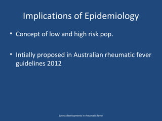 Implications of Epidemiology
• Concept of low and high risk pop.
• Intially proposed in Australian rheumatic fever
guidelines 2012
Latest developments in rheumatic fever
 