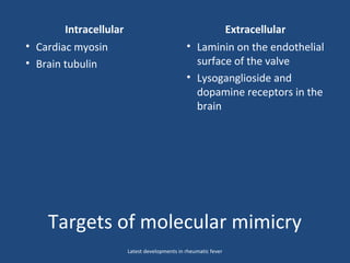 Targets of molecular mimicry
Intracellular Extracellular
• Cardiac myosin
• Brain tubulin
• Laminin on the endothelial
surface of the valve
• Lysoganglioside and
dopamine receptors in the
brain
Latest developments in rheumatic fever
 