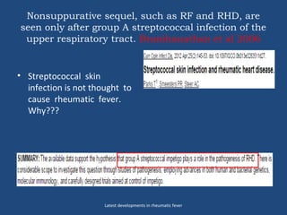 Nonsuppurative sequel, such as RF and RHD, are
seen only after group A streptococcal infection of the
upper respiratory tract. Bramhanathan et al 2006
• Streptococcal skin
infection is not thought to
cause rheumatic fever.
Why???
Latest developments in rheumatic fever
 