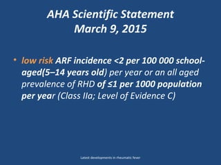 AHA Scientific Statement
March 9, 2015
• low risk ARF incidence <2 per 100 000 school-
aged(5–14 years old) per year or an all aged
prevalence of RHD of ≤1 per 1000 population
per year (Class IIa; Level of Evidence C)
Latest developments in rheumatic fever
 