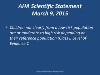 AHA Scientific Statement
March 9, 2015
• Children not clearly from a low-risk population
are at moderate to high risk depending on
their reference population (Class I; Level of
Evidence C
Latest developments in rheumatic fever
 