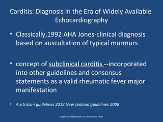 Carditis: Diagnosis in the Era of Widely Available
Echocardiography
• Classically,1992 AHA Jones-clinical diagnosis
based on auscultation of typical murmurs
• concept of subclinical carditis --incorporated
into other guidelines and consensus
statements as a valid rheumatic fever major
manifestation
• Australian guidelines 2012,New zealand guidelines 2008
Latest developments in rheumatic fever
 