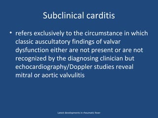 Subclinical carditis
• refers exclusively to the circumstance in which
classic auscultatory findings of valvar
dysfunction either are not present or are not
recognized by the diagnosing clinician but
echocardiography/Doppler studies reveal
mitral or aortic valvulitis
Latest developments in rheumatic fever
 