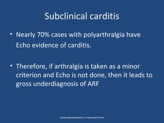 Subclinical carditis
• Nearly 70% cases with polyarthralgia have
Echo evidence of carditis.
• Therefore, if arthralgia is taken as a minor
criterion and Echo is not done, then it leads to
gross underdiagnosis of ARF
Latest developments in rheumatic fever
 